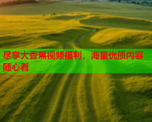 尽享大香蕉视频福利，海量优质内容随心看