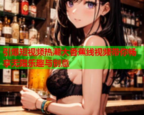 引爆短视频热潮大香蕉线视频带你畅享无限乐趣与创意