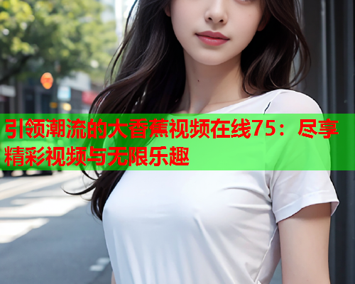 引领潮流的大香蕉视频在线75：尽享精彩视频与无限乐趣