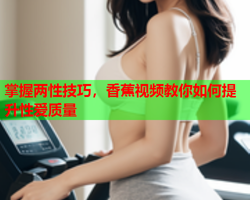 掌握两性技巧，香蕉视频教你如何提升性爱质量