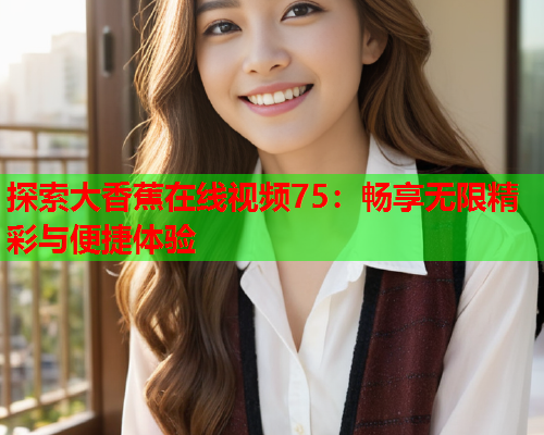 探索大香蕉在线视频75：畅享无限精彩与便捷体验