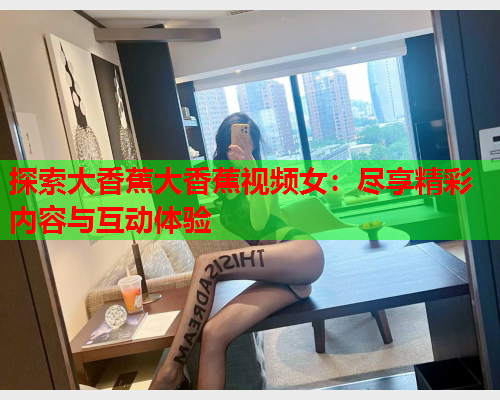 探索大香蕉大香蕉视频女：尽享精彩内容与互动体验