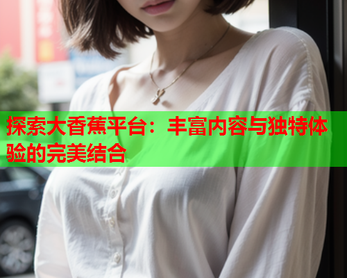 探索大香蕉平台：丰富内容与独特体验的完美结合
