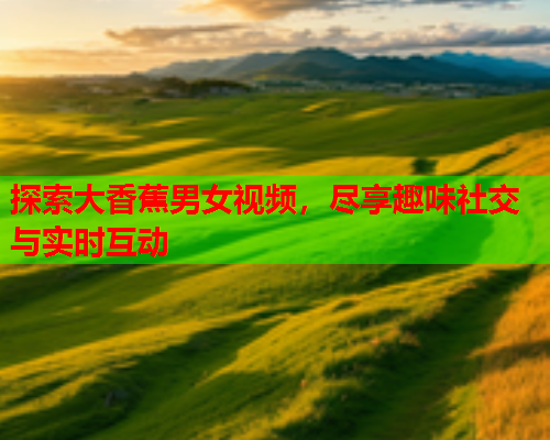 探索大香蕉男女视频，尽享趣味社交与实时互动