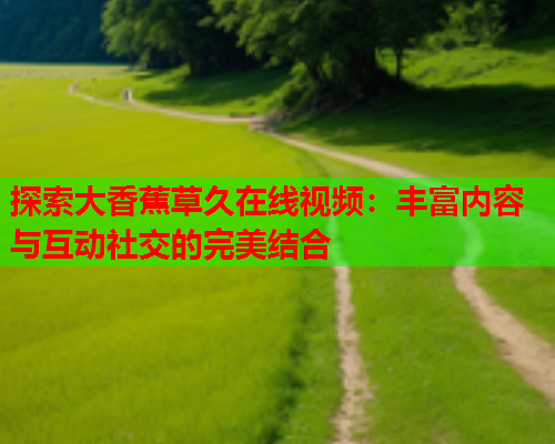探索大香蕉草久在线视频：丰富内容与互动社交的完美结合