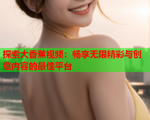 探索大香蕉视频：畅享无限精彩与创意内容的最佳平台