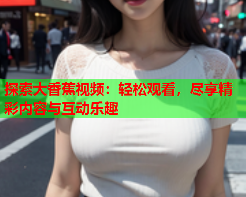 探索大香蕉视频：轻松观看，尽享精彩内容与互动乐趣