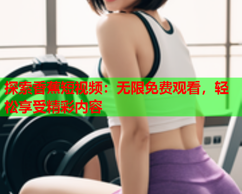 探索香蕉短视频：无限免费观看，轻松享受精彩内容