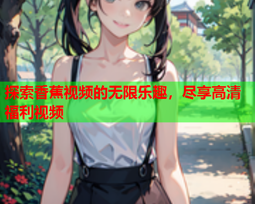 探索香蕉视频的无限乐趣，尽享高清福利视频