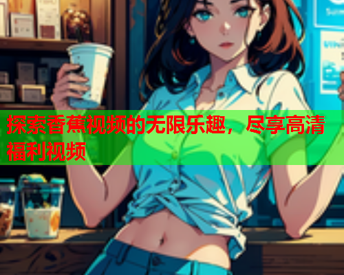 探索香蕉视频的无限乐趣，尽享高清福利视频  第2张