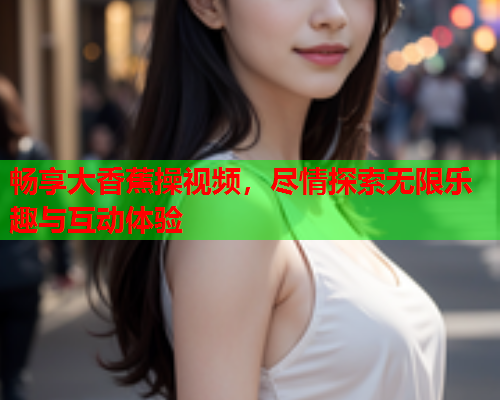 畅享大香蕉操视频，尽情探索无限乐趣与互动体验