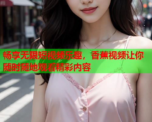 畅享无限短视频乐趣，香蕉视频让你随时随地观看精彩内容