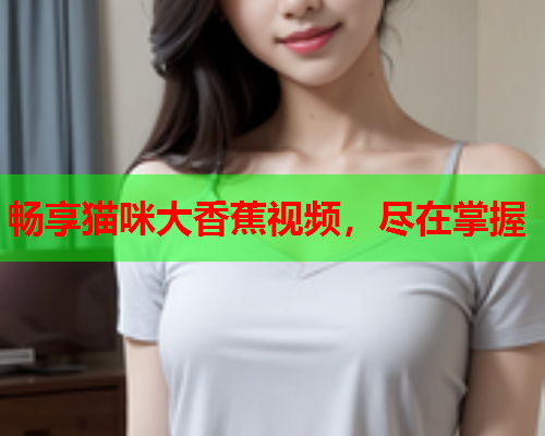 畅享猫咪大香蕉视频，尽在掌握