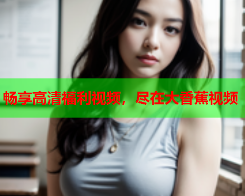 畅享高清福利视频，尽在大香蕉视频