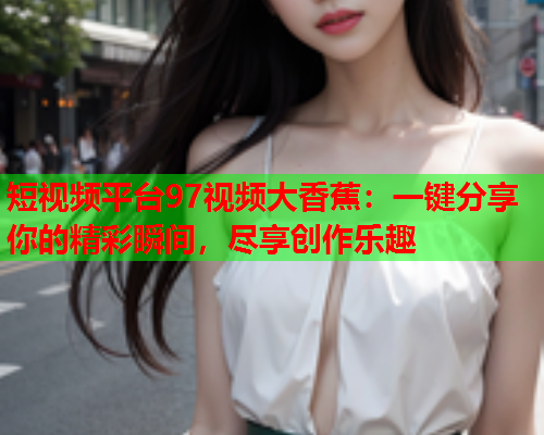 短视频平台97视频大香蕉：一键分享你的精彩瞬间，尽享创作乐趣